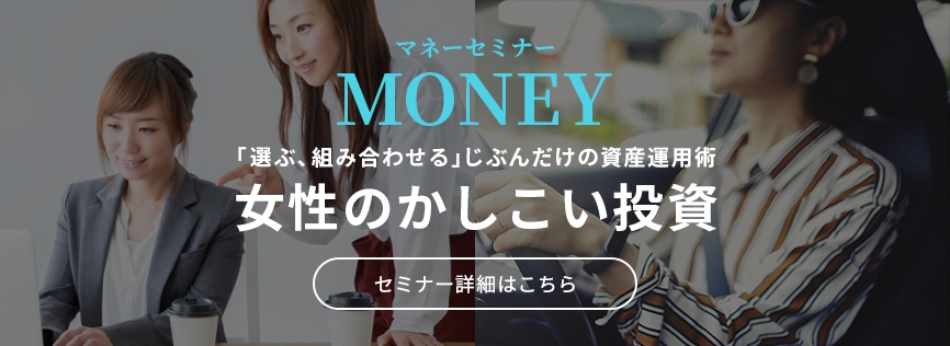 マネーセミナー MONEY 「選ぶ、組み合わせる」じぶんだけの資産運用術 女性のかしこい投資 セミナー詳細はこちら